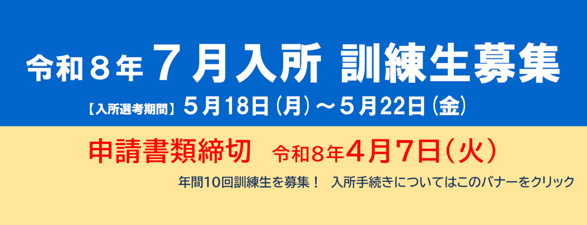 令和8年7月入所 訓練生募集 入所選考期間5月18日（月）～5月22日（金） 申請書類締切令和8年4月7日（火） 年間10回訓練生を募集!入所手続きについてはこのバナーをクリック